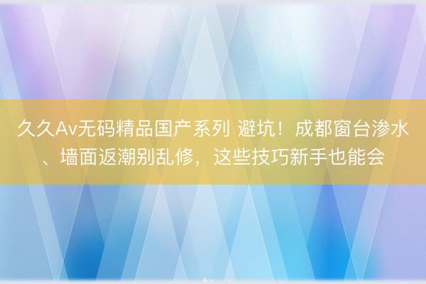 久久Av无码精品国产系列 避坑！成都窗台渗水、墙面返潮别乱修，这些技巧新手也能会