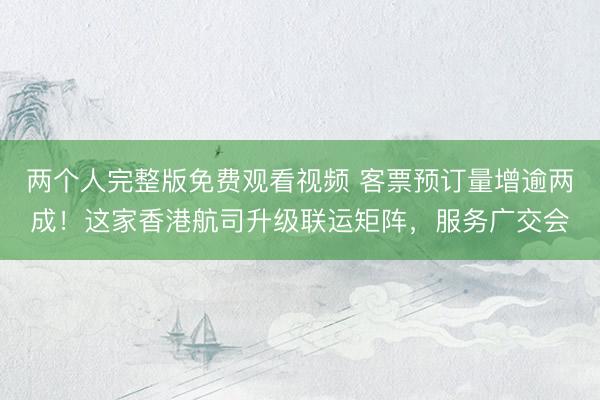 两个人完整版免费观看视频 客票预订量增逾两成！这家香港航司升级联运矩阵，服务广交会
